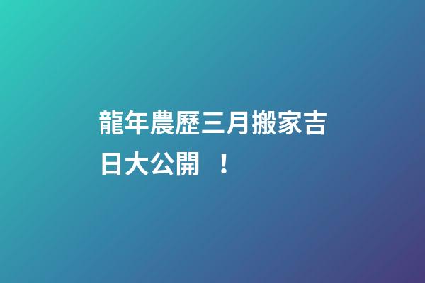 龍年農歷三月搬家吉日大公開！